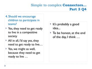 Simple to complex Connectors…
Part 3 Q4
4. Should we encourage
children to participate in
teams?
 Yes, they need to get ready
to live in a competitive
society
 All in all, I’d say yes, they
need to get ready to live…
 Yes, we might as well,
because they need to get
ready to live …
 It's probably a good
idea...
 To be honest, at the end
of the day, I think …
 