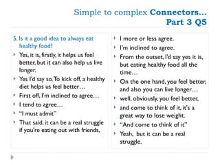 Simple to complex Connectors…
Part 3 Q5
5. Is it a good idea to always eat
healthy food?
 Yes, it is, firstly, it helps us feel
better, but it can also help us live
longer.
 Yes I’d say so.To kick off, a healthy
diet helps us feel better…
 First off, I’m inclined to agree…
 I tend to agree…
 “I must admit”
 That said, it can be a real struggle
if you're eating out with friends,
 I more or less agree.
 I’m inclined to agree.
 From the outset, I’d say yes it is,
but eating healthy food all the
time…
 On the one hand, you feel better,
and also you can live longer…
 well, obviously, you feel better,
 and come to think of it, it's a
great way to lose weight.
 “And come to think of it”
 Yeah, but it can be a real
struggle.
 