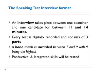  An interview takes place between one examiner
and one candidate for between 11 and 14
minutes.
 Every test is digitally recorded and consists of 3
parts
 A band mark is awarded between 1 and 9 with 9
being the highest.
 Productive & Integrated skills will be tested
The SpeakingTest Interview format
 