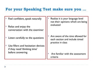 For your Speaking Test make sure you …
 Feel confident, speak naturally
 Relax and enjoy the
conversation with the examiner
 Listen carefully to the questions
 Use fillers and hesitation devices
if they need ‘thinking time’
before answering
 Realize it is your language level
not their opinions which are being
evaluated
 Are aware of the time allowed for
each section and include timed
practice in class
 Are familiar with the assessment
criteria
 