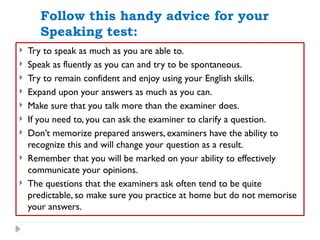 Follow this handy advice for your
Speaking test:
 Try to speak as much as you are able to.
 Speak as fluently as you can and try to be spontaneous.
 Try to remain confident and enjoy using your English skills.
 Expand upon your answers as much as you can.
 Make sure that you talk more than the examiner does.
 If you need to, you can ask the examiner to clarify a question.
 Don’t memorize prepared answers, examiners have the ability to
recognize this and will change your question as a result.
 Remember that you will be marked on your ability to effectively
communicate your opinions.
 The questions that the examiners ask often tend to be quite
predictable, so make sure you practice at home but do not memorise
your answers.
 