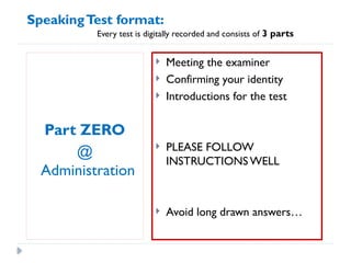 Part ZERO
@
Administration
 Meeting the examiner
 Confirming your identity
 Introductions for the test
 PLEASE FOLLOW
INSTRUCTIONS WELL
 Avoid long drawn answers…
SpeakingTest format:
Every test is digitally recorded and consists of 3 parts
 