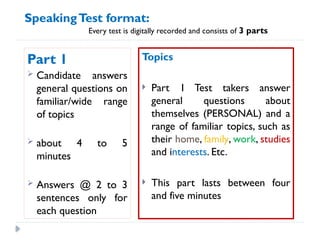 Part 1
 Candidate answers
general questions on
familiar/wide range
of topics
 about 4 to 5
minutes
 Answers @ 2 to 3
sentences only for
each question
Topics
 Part 1 Test takers answer
general questions about
themselves (PERSONAL) and a
range of familiar topics, such as
their home, family, work, studies
and interests. Etc.
 This part lasts between four
and five minutes
SpeakingTest format:
Every test is digitally recorded and consists of 3 parts
 