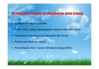 FLORA DAN FAUNA DI INDONESIA DAN DUNIA
• Karakteristik bioma di dunia
• Faktor-faktor yang memengaruhi sebaran flora dan fauna.
• Persebaran flora fauna di Indonesia dan Dunia.
• Persebaran flora fauna di Indonesia dan Dunia.
• Konservasi flora dan fauna.
• Pemanfaatan flora fauna Indonesia sebagai SDA.
 