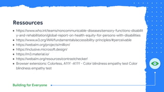 Ressources
● https://www.who.int/teams/noncommunicable-diseases/sensory-functions-disabilit
y-and-rehabilitation/global-report-on-health-equity-for-persons-with-disabilities
● https://www.w3.org/WAI/fundamentals/accessibility-principles/#perceivable
● https://webaim.org/projects/million/
● https://inclusive.microsoft.design/
● https://m3.material.io/
● https://webaim.org/resources/contrastchecker/
● Browser extensions: Colorless, A11Y -A11Y - Color blindness empathy test Color
blindness empathy test
 