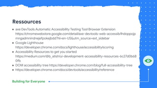 Ressources
● axe DevTools Automatic Accessibility Testing Tool Browser Extension
https://chromewebstore.google.com/detail/axe-devtools-web-accessib/lhdoppojp
mngadmnindnejefpokejbdd?hl=en-US&utm_source=ext_sidebar
● Google Lighthouse
https://developer.chrome.com/docs/lighthouse/accessibility/scoring
● Accessibility Resources to get you started
https://medium.com/@b_atish/ui-development-accessibility-resources-6c27d0b68
0fb
● DOM accessibility tree https://developer.chrome.com/blog/full-accessibility-tree
● https://developer.chrome.com/docs/devtools/accessibility/reference
 