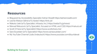 Ressources
● Blog post by Accessibility Specialist Adrian Roselli https://adrianroselli.com/
● Leonie Watson (blind a11y tester) https://tink.uk/
● Makoto Ueki (a11y Specialist, Infoaxia, Inc.) https://weba11y.jp/news/
● Manuel Matuzovic (a11y Specialist, focused on HTML and CSS) https://matuzo.at/
● Scott O’Hara (a11y Specialist) https://www.scottohara.me/
● Sara Soueidan (a11y Specialist) https://www.sarasoueidan.com/
● My YouTube Channel (Julia Undeutsch) https://www.youtube.com/@yuridevat
 