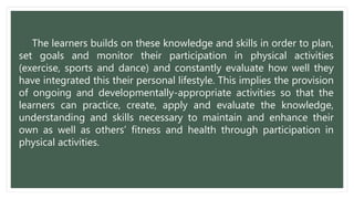 The learners builds on these knowledge and skills in order to plan,
set goals and monitor their participation in physical activities
(exercise, sports and dance) and constantly evaluate how well they
have integrated this their personal lifestyle. This implies the provision
of ongoing and developmentally-appropriate activities so that the
learners can practice, create, apply and evaluate the knowledge,
understanding and skills necessary to maintain and enhance their
own as well as others’ fitness and health through participation in
physical activities.
 