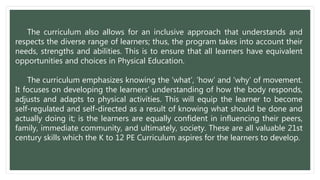 The curriculum also allows for an inclusive approach that understands and
respects the diverse range of learners; thus, the program takes into account their
needs, strengths and abilities. This is to ensure that all learners have equivalent
opportunities and choices in Physical Education.
The curriculum emphasizes knowing the ‘what’, ‘how’ and ‘why’ of movement.
It focuses on developing the learners’ understanding of how the body responds,
adjusts and adapts to physical activities. This will equip the learner to become
self-regulated and self-directed as a result of knowing what should be done and
actually doing it; is the learners are equally confident in influencing their peers,
family, immediate community, and ultimately, society. These are all valuable 21st
century skills which the K to 12 PE Curriculum aspires for the learners to develop.
 