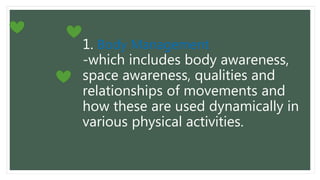 1. Body Management
-which includes body awareness,
space awareness, qualities and
relationships of movements and
how these are used dynamically in
various physical activities.
 
