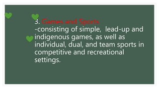 3. Games and Sports
-consisting of simple, lead-up and
indigenous games, as well as
individual, dual, and team sports in
competitive and recreational
settings.
 