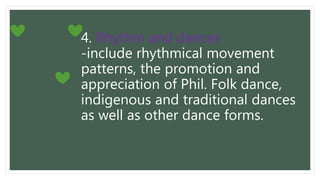 4. Rhythm and dances
-include rhythmical movement
patterns, the promotion and
appreciation of Phil. Folk dance,
indigenous and traditional dances
as well as other dance forms.
 