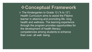Conceptual Framework
 The Kindergarten to Grade 12 (“k to 12”)
Health Curriculum aims to assist the Filipino
learner in attaining and promoting life- long
health and wellness. The learning experience
through the program provides opportunities for
the development of health literacy
competencies among students to enhance
their over- all well- being.
 