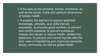  It focuses on the physical, mental, emotional, as
well as the social, moral and spiritual dimensions
of holistic health.
 It enables the learners to acquire essential
knowledge, attitudes, and skills that are
necessary to promote good nutrition; to prevent
and control diseases; to prevent substance
misuse and abuse; to reduce health- related risk
behaviors; to prevent and control injuries with the
end- view of maintaining and improving personal,
family, community, as well as global health.
 