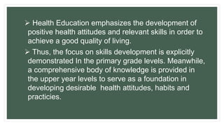  Health Education emphasizes the development of
positive health attitudes and relevant skills in order to
achieve a good quality of living.
 Thus, the focus on skills development is explicitly
demonstrated In the primary grade levels. Meanwhile,
a comprehensive body of knowledge is provided in
the upper year levels to serve as a foundation in
developing desirable health attitudes, habits and
practicies.
 