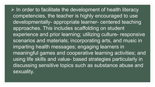  In order to facilitate the development of health literacy
competencies, the teacher is highly encouraged to use
developmentally- appropriate learner- centered teaching
approaches. This includes scaffolding on student
experience and prior learning; utilizing culture- responsive
scenarios and materials; incorporating arts, and music in
imparting health messages; engaging learners in
meaningful games and cooperative learning activities; and
using life skills and value- based strategies particularly in
discussing sensitive topics such as substance abuse and
sexuality.
 