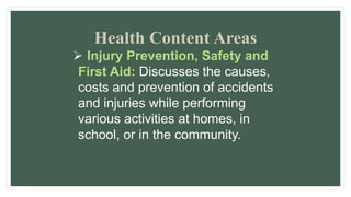 Health Content Areas
 Injury Prevention, Safety and
First Aid: Discusses the causes,
costs and prevention of accidents
and injuries while performing
various activities at homes, in
school, or in the community.
 