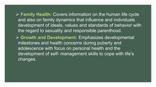  Family Health: Covers information on the human life cycle
and also on family dynamics that influence and individuals
development of ideals, values and standards of behavior with
the regard to sexuality and responsible parenthood.
 Growth and Development: Emphasizes developmental
milestones and health concerns during puberty and
adolescence with focus on personal health and the
development of self- management skills to cope with life’s
changes.
 