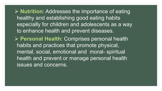  Nutrition: Addresses the importance of eating
healthy and establishing good eating habits
especially for children and adolescents as a way
to enhance health and prevent diseases.
 Personal Health: Comprises personal health
habits and practices that promote physical,
mental, social, emotional and moral- spiritual
health and prevent or manage personal health
issues and concerns.
 