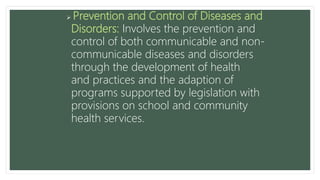  Prevention and Control of Diseases and
Disorders: Involves the prevention and
control of both communicable and non-
communicable diseases and disorders
through the development of health
and practices and the adaption of
programs supported by legislation with
provisions on school and community
health services.
 