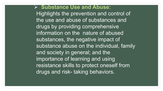  Substance Use and Abuse:
Highlights the prevention and control of
the use and abuse of substances and
drugs by providing comprehensive
information on the nature of abused
substances, the negative impact of
substance abuse on the individual, family
and society in general; and the
importance of learning and using
resistance skills to protect oneself from
drugs and risk- taking behaviors.
 