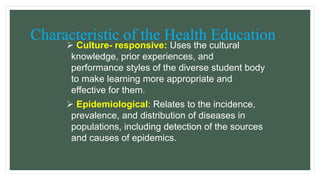 Characteristic of the Health Education
 Culture- responsive: Uses the cultural
knowledge, prior experiences, and
performance styles of the diverse student body
to make learning more appropriate and
effective for them.
 Epidemiological: Relates to the incidence,
prevalence, and distribution of diseases in
populations, including detection of the sources
and causes of epidemics.
 