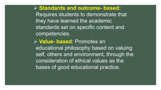  Standards and outcome- based:
Requires students to demonstrate that
they have learned the academic
standards set on specific content and
competencies.
 Value- based: Promotes an
educational philosophy based on valuing
self, others and environment, through the
consideration of ethical values as the
bases of good educational practice.
 