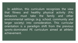 In addition, this curriculum recognizes the view
that fitness and healthy physical activity (PA)
behaviors must take the family and other
environmental settings (e.g. school, community and
larger society) into consideration. This curricular
orientation is a paradigm shift from the previous
sports-dominated PE curriculum aimed at athletic
achievement.
 