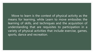 Move to learn is the context of physical activity as the
means for learning, while Learn to move embodies the
learning of skills, and techniques and the acquisition of
understanding that are requisites to participation in a
variety of physical activities that include exercise, games,
sports, dance and recreation.
 