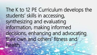 The K to 12 PE Curriculum develops the
students’ skills in accessing,
synthesizing and evaluating
information, making informed
decisions, enhancing and advocating
their own and others’ fitness and
health.
 