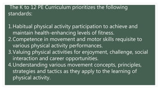 The K to 12 PE Curriculum prioritizes the following
standards:
1.Habitual physical activity participation to achieve and
maintain health-enhancing levels of fitness.
2.Competence in movement and motor skills requisite to
various physical activity performances.
3.Valuing physical activities for enjoyment, challenge, social
interaction and career opportunities.
4.Understanding various movement concepts, principles,
strategies and tactics as they apply to the learning of
physical activity.
 