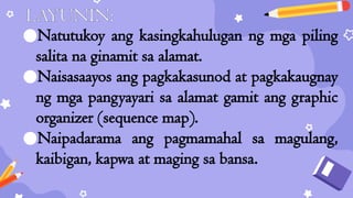 LAYUNIN:
●Natutukoy ang kasingkahulugan ng mga piling
salita na ginamit sa alamat.
●Naisasaayos ang pagkakasunod at pagkakaugnay
ng mga pangyayari sa alamat gamit ang graphic
organizer (sequence map).
●Naipadarama ang pagmamahal sa magulang,
kaibigan, kapwa at maging sa bansa.
 