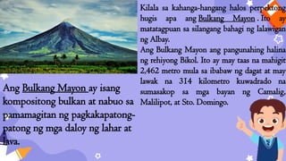Kilala sa kahanga-hangang halos perpektong
hugis apa ang Bulkang Mayon . Ito ay
matatagpuan sa silangang bahagi ng lalawigan
ng Albay.
Ang Bulkang Mayon ang pangunahing halina
ng rehiyong Bikol. Ito ay may taas na mahigit
2,462 metro mula sa ibabaw ng dagat at may
lawak na 314 kilometro kuwadrado na
sumasakop sa mga bayan ng Camalig,
Malilipot, at Sto. Domingo.
Ang Bulkang Mayon ay isang
kompositong bulkan at nabuo sa
pamamagitan ng pagkakapatong-
patong ng mga daloy ng lahar at
lava.
 