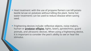 • Heat treatment: with the use of propane flamers can kill potato
beetle larvae on potatoes without killing the plant. Some hot
water treatments can be used to reduce disease when saving
seed.
• Frightening devices include: reflective objects, noise makers,
human or predator effigies, lights, lasers, pyrotechnics, guard
animals, and ultrasonic devices. When using a frightening device,
it is important to consider the pest's ability to see or hear the
stimulus.
 