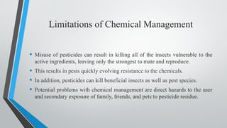 Limitations of Chemical Management
• Misuse of pesticides can result in killing all of the insects vulnerable to the
active ingredients, leaving only the strongest to mate and reproduce.
• This results in pests quickly evolving resistance to the chemicals.
• In addition, pesticides can kill beneficial insects as well as pest species.
• Potential problems with chemical management are direct hazards to the user
and secondary exposure of family, friends, and pets to pesticide residue.
 