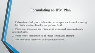 Formulating an IPM Plan
• IPM combines background information about a pest problem with a strategy
that fits the situation. It will help a gardener decide:
1. Which pests are present and if they are in high enough concentrations to
cause problems.
2. Which control measures should be taken to manage a problem.
3. How to evaluate the success of the control measures.
 