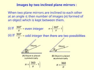 Images by two inclined plane mirrors :
When two plane mirrors are inclined to each other
at an angle , then number of images (n) formed of
an object which is kept between them.









 1
360

o
n


o
360
even integer
(i) If


o
360
odd integer then there are two possibilities
(ii) If







 1
360

n

360

n
 