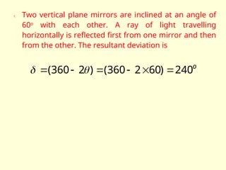 1. Two vertical plane mirrors are inclined at an angle of
60o
with each other. A ray of light travelling
horizontally is reflected first from one mirror and then
from the other. The resultant deviation is
o
240
)
60
2
360
(
)
2
360
( 




 

 