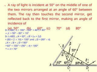 13. A ray of light is incident at 50° on the middle of one of
the two mirrors arranged at an angle of 60° between
them. The ray then touches the second mirror, get
reflected back to the first mirror, making an angle of
incidence of
(a) 50° (b) 60° (c) 70° (d) 80°

In  ABC;  = 180° – (60° + 40°) = 80°
  = 90° – 80° = 10°
In  ABD; A = 60°, B = ( + 2)
= (80 + 2  10) = 100° and D = (90° – )
A + B + D =180°
60° + 100° + (90° – ) = 180°
  = 70°
 