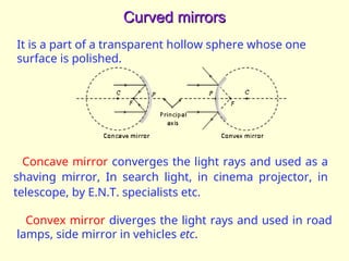 Curved mirrors
Curved mirrors
It is a part of a transparent hollow sphere whose one
surface is polished.
Concave mirror converges the light rays and used as a
shaving mirror, In search light, in cinema projector, in
telescope, by E.N.T. specialists etc.
Convex mirror diverges the light rays and used in road
lamps, side mirror in vehicles etc.
 