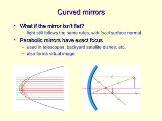 Curved mirrors
Curved mirrors
• What if the mirror isn’t flat?
What if the mirror isn’t flat?
– light still follows the same rules, with local surface normal
• Parabolic mirrors have exact focus
Parabolic mirrors have exact focus
– used in telescopes, backyard satellite dishes, etc.
– also forms virtual image
 