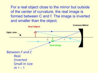 For a real object close to the mirror but outside
of the center of curvature, the real image is
formed between C and f. The image is inverted
and smaller than the object.
Between F and C
Real
Inverted
Small in size
m < – 1
 