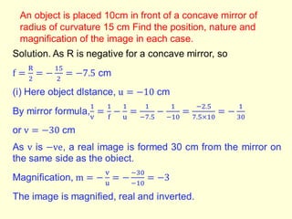 An object is placed 10cm in front of a concave mirror of
radius of curvature 15 cm Find the position, nature and
magnification of the image in each case.
 