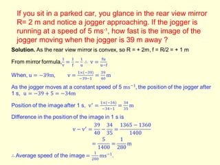 If you sit in a parked car, you glance in the rear view mirror
R= 2 m and notice a jogger approaching. If the jogger is
running at a speed of 5 ms-1
, how fast is the image of the
jogger moving when the jogger is 39 m away ?
 