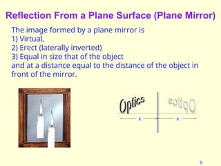 9
Reflection From a Plane Surface (Plane Mirror)
The image formed by a plane mirror is
1) Virtual,
2) Erect (laterally inverted)
3) Equal in size that of the object
and at a distance equal to the distance of the object in
front of the mirror.
x x
 