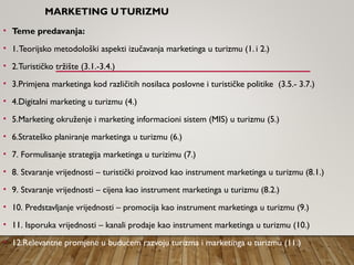 MARKETING UTURIZMU
• Teme predavanja:
• 1.Teorijsko metodološki aspekti izučavanja marketinga u turizmu (1. i 2.)
• 2.Turističko tržište (3.1.-3.4.)
• 3.Primjena marketinga kod različitih nosilaca poslovne i turističke politike (3.5.- 3.7.)
• 4.Digitalni marketing u turizmu (4.)
• 5.Marketing okruženje i marketing informacioni sistem (MIS) u turizmu (5.)
• 6.Strateško planiranje marketinga u turizmu (6.)
• 7. Formulisanje strategija marketinga u turizimu (7.)
• 8. Stvaranje vrijednosti – turistički proizvod kao instrument marketinga u turizmu (8.1.)
• 9. Stvaranje vrijednosti – cijena kao instrument marketinga u turizmu (8.2.)
• 10. Predstavljanje vrijednosti – promocija kao instrument marketinga u turizmu (9.)
• 11. Isporuka vrijednosti – kanali prodaje kao instrument marketinga u turizmu (10.)
• 12.Relevantne promjene u budućem razvoju turizma i marketinga u turizmu (11.)
 
