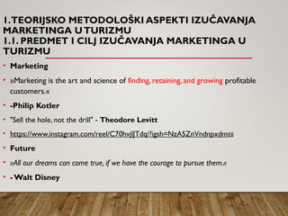 1.TEORIJSKO METODOLOŠKI ASPEKTI IZUČAVANJA
MARKETINGA UTURIZMU
1.1. PREDMET I CILJ IZUČAVANJA MARKETINGA U
TURIZMU
• Marketing
• »Marketing is the art and science of finding, retaining, and growing profitable
customers.«
• -Philip Kotler
• "Sell the hole, not the drill" - Theodore Levitt
• https://www.instagram.com/reel/C70hvjlJTdq/?igsh=NzA5ZnVndnpxdmE0
• Future
• »All our dreams can come true, if we have the courage to pursue them.«
• - Walt Disney
 
