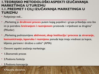1.TEORIJSKO METODOLOŠKI ASPEKTI IZUČAVANJA
MARKETINGA UTURIZMU
1.1. PREDMET I CILJ IZUČAVANJA MARKETINGA U
TURIZMU
• Podsjećanja radi....
• „Marketing je društveni proces putem kojeg pojedinci i grupe pribavljaju ono što
im je potrebno kreiranjem i razmjenom proizvoda i vrijednosti sa drugima”
(P.Kotler)
• „Marketing podrazumijeva aktivnost, skup institucija i procesa za stvaranje,
komuniciranje, isporuku i razmjenu ponuda koje imaju vrednost za kupce,
klijente, partnere i društvo u celini“ (AMA)
• Osnovni aspekti značenja marketinga:
• 1.Ekonomski proces
• 2.Poslovna funkcija
• 3.Poslovna koncepcija
• 4.Naučna disciplina
 