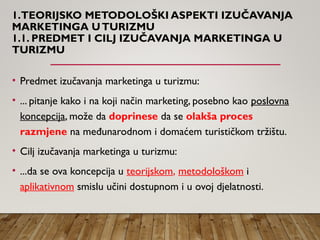 1.TEORIJSKO METODOLOŠKI ASPEKTI IZUČAVANJA
MARKETINGA UTURIZMU
1.1. PREDMET I CILJ IZUČAVANJA MARKETINGA U
TURIZMU
• Predmet izučavanja marketinga u turizmu:
• ... pitanje kako i na koji način marketing, posebno kao poslovna
koncepcija, može da doprinese da se olakša proces
razmjene na međunarodnom i domaćem turističkom tržištu.
• Cilj izučavanja marketinga u turizmu:
• ...da se ova koncepcija u teorijskom, metodološkom i
aplikativnom smislu učini dostupnom i u ovoj djelatnosti.
 