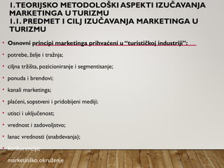 1.TEORIJSKO METODOLOŠKI ASPEKTI IZUČAVANJA
MARKETINGA UTURIZMU
1.1. PREDMET I CILJ IZUČAVANJA MARKETINGA U
TURIZMU
• Osnovni principi marketinga prihvaćeni u “turističkoj industriji”:
• potrebe, želje i tražnja;
• ciljna tržišta, pozicioniranje i segmentisanje;
• ponuda i brendovi;
• kanali marketinga;
• plaćeni, sopstveni i pridobijeni mediji;
• utisci i uključenost;
• vrednost i zadovoljstvo;
• lanac vrednosti (snabdevanja);
• konkurencija;
• marketinško okruženje
 